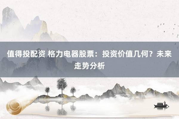 值得投配资 格力电器股票：投资价值几何？未来走势分析