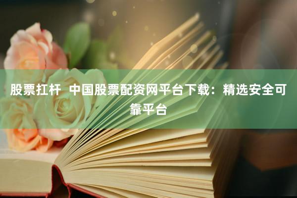 股票扛杆  中国股票配资网平台下载：精选安全可靠平台