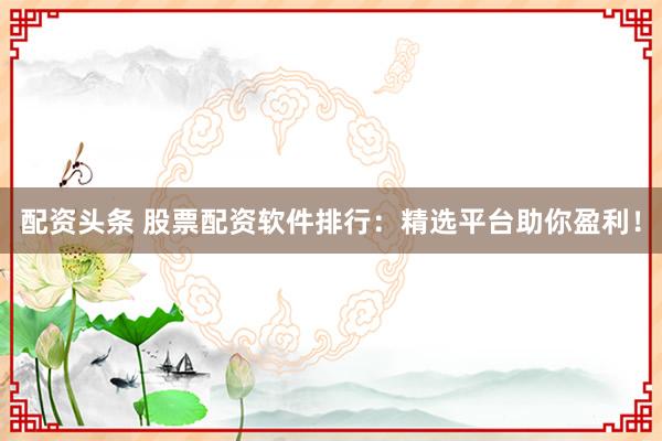 配资头条 股票配资软件排行：精选平台助你盈利！