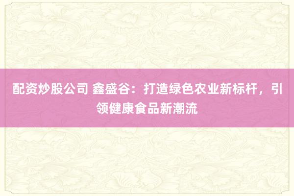 配资炒股公司 鑫盛谷：打造绿色农业新标杆，引领健康食品新潮流