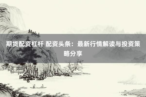 期货配资杠杆 配资头条：最新行情解读与投资策略分享