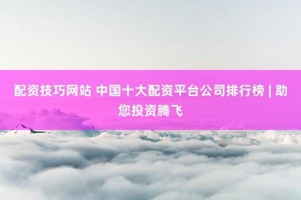 配资技巧网站 中国十大配资平台公司排行榜 | 助您投资腾飞