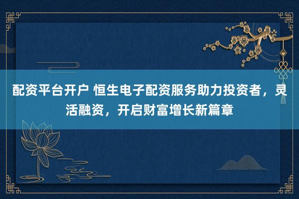 配资平台开户 恒生电子配资服务助力投资者，灵活融资，开启财富增长新篇章