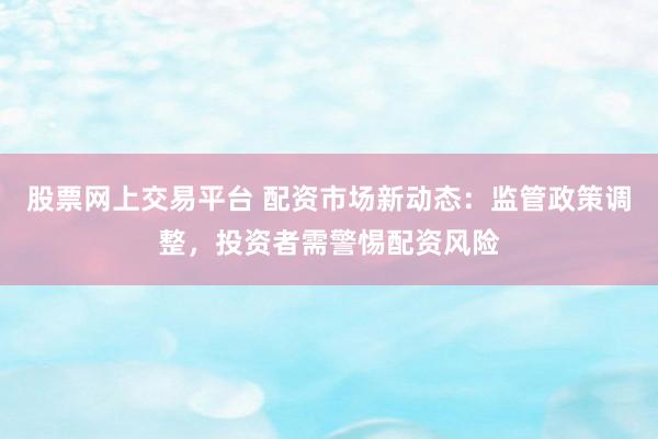 股票网上交易平台 配资市场新动态：监管政策调整，投资者需警惕配资风险
