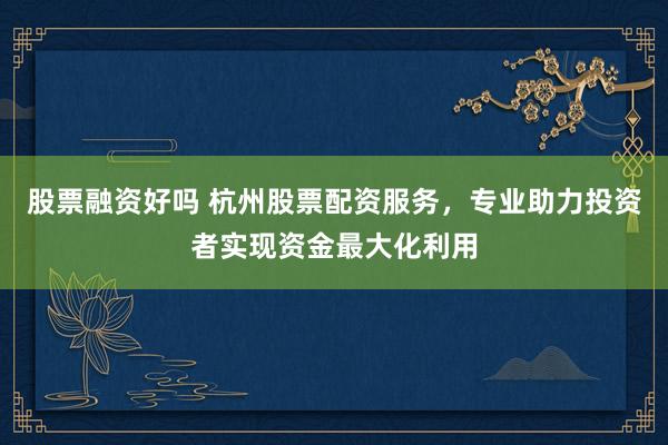 股票融资好吗 杭州股票配资服务，专业助力投资者实现资金最大化利用