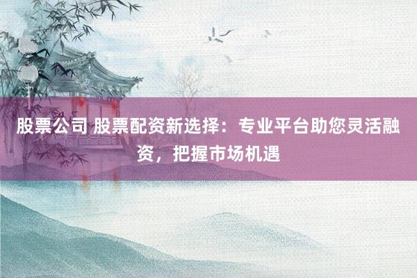 股票公司 股票配资新选择：专业平台助您灵活融资，把握市场机遇