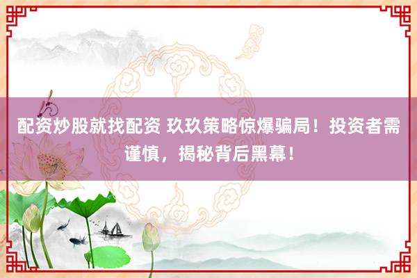 配资炒股就找配资 玖玖策略惊爆骗局！投资者需谨慎，揭秘背后黑幕！