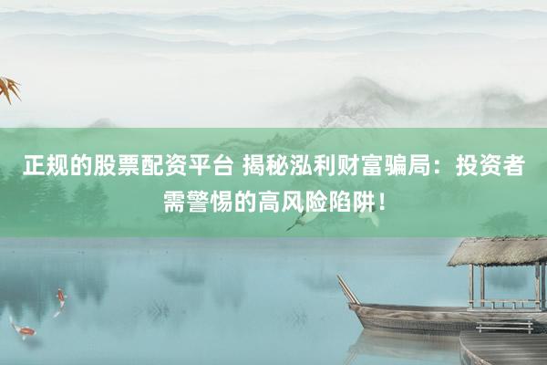 正规的股票配资平台 揭秘泓利财富骗局：投资者需警惕的高风险陷阱！