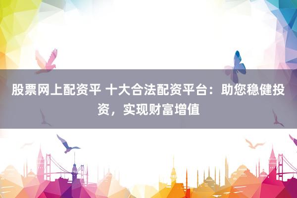股票网上配资平 十大合法配资平台：助您稳健投资，实现财富增值