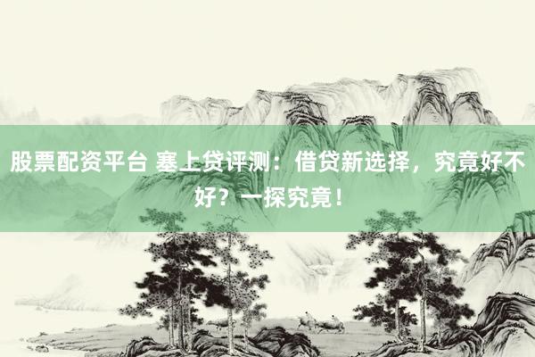 股票配资平台 塞上贷评测：借贷新选择，究竟好不好？一探究竟！