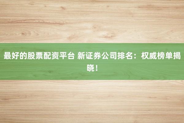 最好的股票配资平台 新证券公司排名：权威榜单揭晓！
