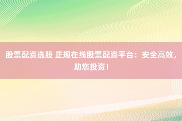 股票配资选股 正规在线股票配资平台：安全高效，助您投资！