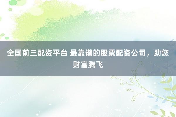 全国前三配资平台 最靠谱的股票配资公司，助您财富腾飞