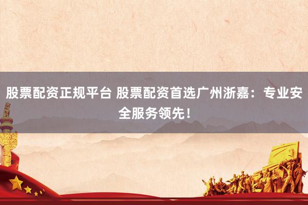 股票配资正规平台 股票配资首选广州浙嘉：专业安全服务领先！