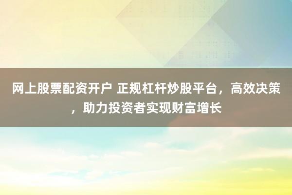网上股票配资开户 正规杠杆炒股平台，高效决策，助力投资者实现财富增长