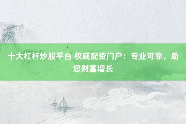 十大杠杆炒股平台 权威配资门户：专业可靠，助您财富增长
