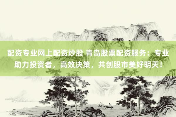配资专业网上配资炒股 青岛股票配资服务：专业助力投资者，高效决策，共创股市美好明天！