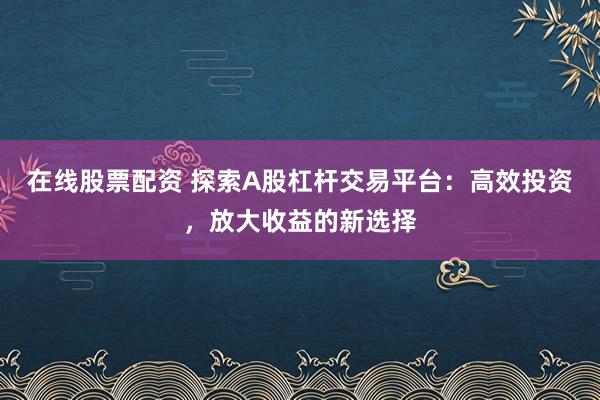 在线股票配资 探索A股杠杆交易平台：高效投资，放大收益的新选择