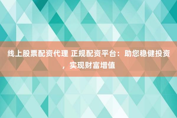 线上股票配资代理 正规配资平台:助您稳健投资,实现财富增值