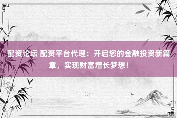 配资论坛 配资平台代理：开启您的金融投资新篇章，实现财富增长梦想！
