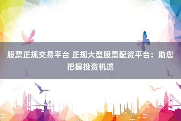 股票正规交易平台 正规大型股票配资平台：助您把握投资机遇