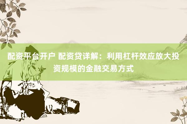 配资平台开户 配资贷详解：利用杠杆效应放大投资规模的金融交易方式